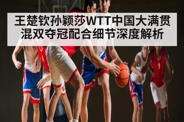 王楚钦孙颖莎WTT中国大满贯混双夺冠配合细节深度解析 | dianjingniu
