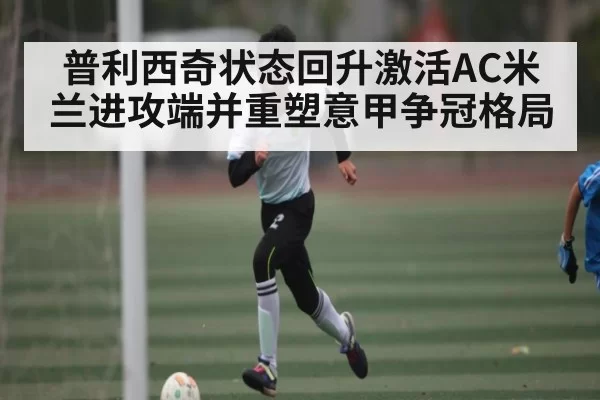 普利西奇状态回升激活AC米兰进攻端并重塑意甲争冠格局 | dianjingniu